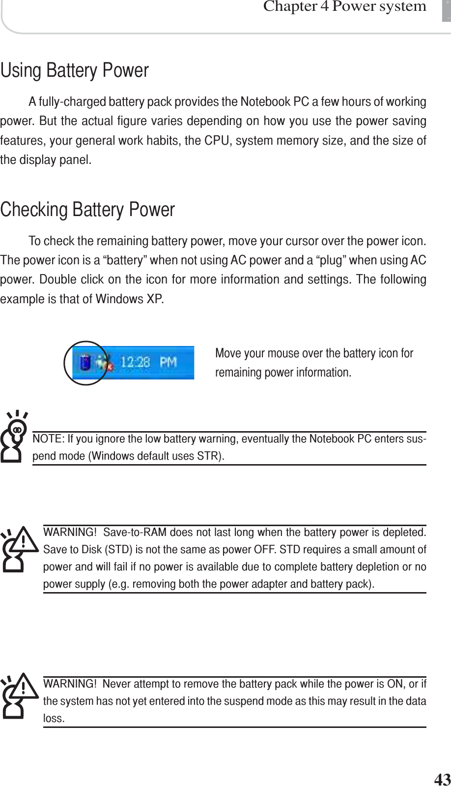+-Chapter 4 Power system43Using Battery PowerA fully-charged battery pack provides the Notebook PC a few hours of workingpower. But the actual figure varies depending on how you use the power savingfeatures, your general work habits, the CPU, system memory size, and the size ofthe display panel.Checking Battery PowerTo check the remaining battery power, move your cursor over the power icon.The power icon is a “battery” when not using AC power and a “plug” when using ACpower. Double click on the icon for more information and settings. The followingexample is that of Windows XP.NOTE: If you ignore the low battery warning, eventually the Notebook PC enters sus-pend mode (Windows default uses STR).WARNING!  Save-to-RAM does not last long when the battery power is depleted.Save to Disk (STD) is not the same as power OFF. STD requires a small amount ofpower and will fail if no power is available due to complete battery depletion or nopower supply (e.g. removing both the power adapter and battery pack).WARNING!  Never attempt to remove the battery pack while the power is ON, or ifthe system has not yet entered into the suspend mode as this may result in the dataloss.Move your mouse over the battery icon forremaining power information.