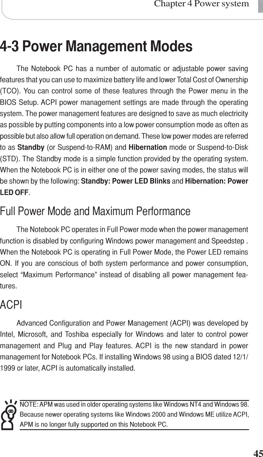 +-Chapter 4 Power system454-3 Power Management ModesThe Notebook PC has a number of automatic or adjustable power savingfeatures that you can use to maximize battery life and lower Total Cost of Ownership(TCO). You can control some of these features through the Power menu in theBIOS Setup. ACPI power management settings are made through the operatingsystem. The power management features are designed to save as much electricityas possible by putting components into a low power consumption mode as often aspossible but also allow full operation on demand. These low power modes are referredto as Standby (or Suspend-to-RAM) and Hibernation mode or Suspend-to-Disk(STD). The Standby mode is a simple function provided by the operating system.When the Notebook PC is in either one of the power saving modes, the status willbe shown by the following: Standby: Power LED Blinks and Hibernation: PowerLED OFF.Full Power Mode and Maximum PerformanceThe Notebook PC operates in Full Power mode when the power managementfunction is disabled by configuring Windows power management and Speedstep .When the Notebook PC is operating in Full Power Mode, the Power LED remainsON. If you are conscious of both system performance and power consumption,select “Maximum Performance” instead of disabling all power management fea-tures.ACPIAdvanced Configuration and Power Management (ACPI) was developed byIntel, Microsoft, and Toshiba especially for Windows and later to control powermanagement and Plug and Play features. ACPI is the new standard in powermanagement for Notebook PCs. If installing Windows 98 using a BIOS dated 12/1/1999 or later, ACPI is automatically installed.NOTE: APM was used in older operating systems like Windows NT4 and Windows 98.Because newer operating systems like Windows 2000 and Windows ME utilize ACPI,APM is no longer fully supported on this Notebook PC.
