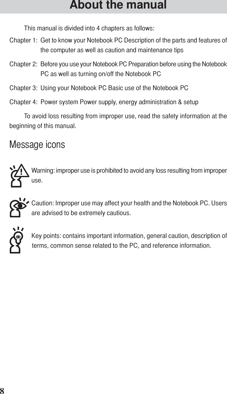 This manual is divided into 4 chapters as follows:Chapter 1: Get to know your Notebook PC Description of the parts and features ofthe computer as well as caution and maintenance tipsChapter 2: Before you use your Notebook PC Preparation before using the NotebookPC as well as turning on/off the Notebook PCChapter 3: Using your Notebook PC Basic use of the Notebook PCChapter 4: Power system Power supply, energy administration &amp; setupTo avoid loss resulting from improper use, read the safety information at thebeginning of this manual.Message iconsWarning: improper use is prohibited to avoid any loss resulting from improperuse.Caution: Improper use may affect your health and the Notebook PC. Usersare advised to be extremely cautious.Key points: contains important information, general caution, description ofterms, common sense related to the PC, and reference information.About the manual8