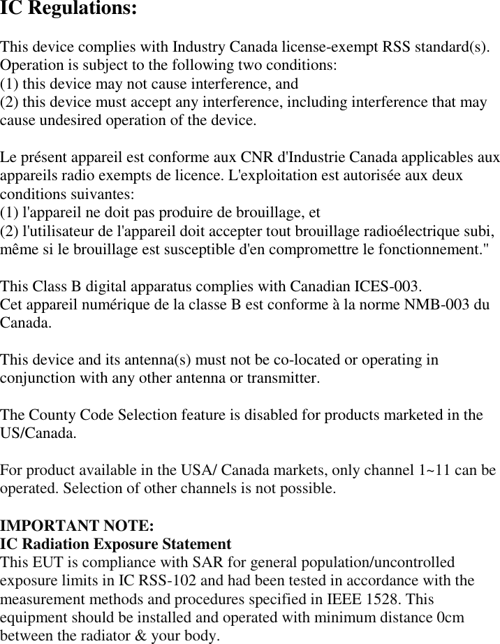  IC Regulations:  This device complies with Industry Canada license-exempt RSS standard(s). Operation is subject to the following two conditions:   (1) this device may not cause interference, and   (2) this device must accept any interference, including interference that may cause undesired operation of the device.  Le présent appareil est conforme aux CNR d&apos;Industrie Canada applicables aux appareils radio exempts de licence. L&apos;exploitation est autorisée aux deux conditions suivantes:   (1) l&apos;appareil ne doit pas produire de brouillage, et   (2) l&apos;utilisateur de l&apos;appareil doit accepter tout brouillage radioélectrique subi, même si le brouillage est susceptible d&apos;en compromettre le fonctionnement.&quot;  This Class B digital apparatus complies with Canadian ICES-003. Cet appareil numérique de la classe B est conforme à la norme NMB-003 du Canada.  This device and its antenna(s) must not be co-located or operating in conjunction with any other antenna or transmitter.  The County Code Selection feature is disabled for products marketed in the US/Canada.  For product available in the USA/ Canada markets, only channel 1~11 can be operated. Selection of other channels is not possible.  IMPORTANT NOTE: IC Radiation Exposure Statement This EUT is compliance with SAR for general population/uncontrolled exposure limits in IC RSS-102 and had been tested in accordance with the measurement methods and procedures specified in IEEE 1528. This equipment should be installed and operated with minimum distance 0cm between the radiator &amp; your body.    