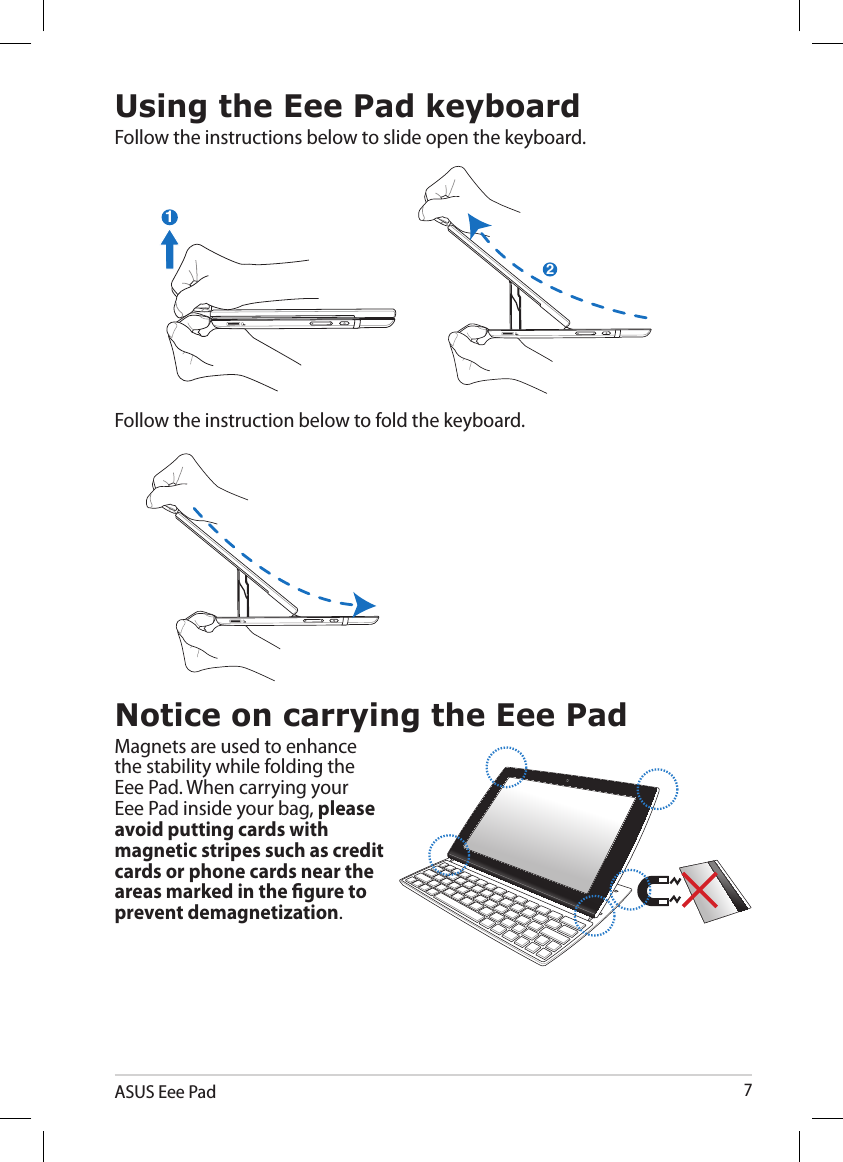 ASUS Eee Pad7Using the Eee Pad keyboardFollow the instructions below to slide open the keyboard.21Notice on carrying the Eee PadMagnets are used to enhance the stability while folding the Eee Pad. When carrying your Eee Pad inside your bag, please avoid putting cards with magnetic stripes such as credit cards or phone cards near the areas marked in the gure to prevent demagnetization.2121Follow the instruction below to fold the keyboard.