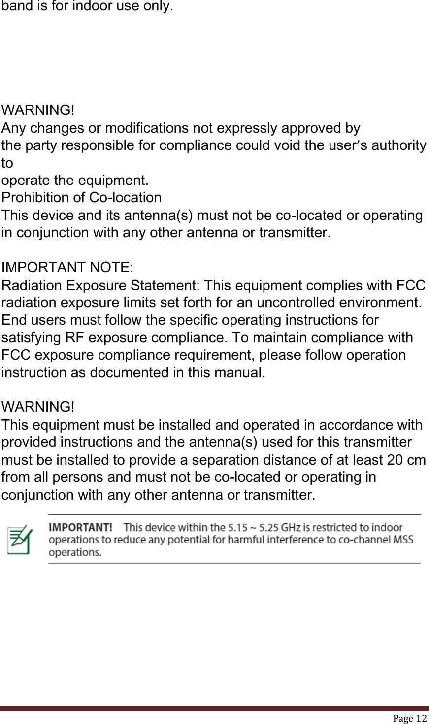   Page 12  band is for indoor use only.      WARNING!   Any changes or modifications not expressly approved by the party responsible for compliance could void the user’s authority to operate the equipment. Prohibition of Co-location This device and its antenna(s) must not be co-located or operating in conjunction with any other antenna or transmitter.  IMPORTANT NOTE: Radiation Exposure Statement: This equipment complies with FCC radiation exposure limits set forth for an uncontrolled environment. End users must follow the specific operating instructions for satisfying RF exposure compliance. To maintain compliance with FCC exposure compliance requirement, please follow operation instruction as documented in this manual.  WARNING! This equipment must be installed and operated in accordance with provided instructions and the antenna(s) used for this transmitter must be installed to provide a separation distance of at least 20 cm from all persons and must not be co-located or operating in conjunction with any other antenna or transmitter.  