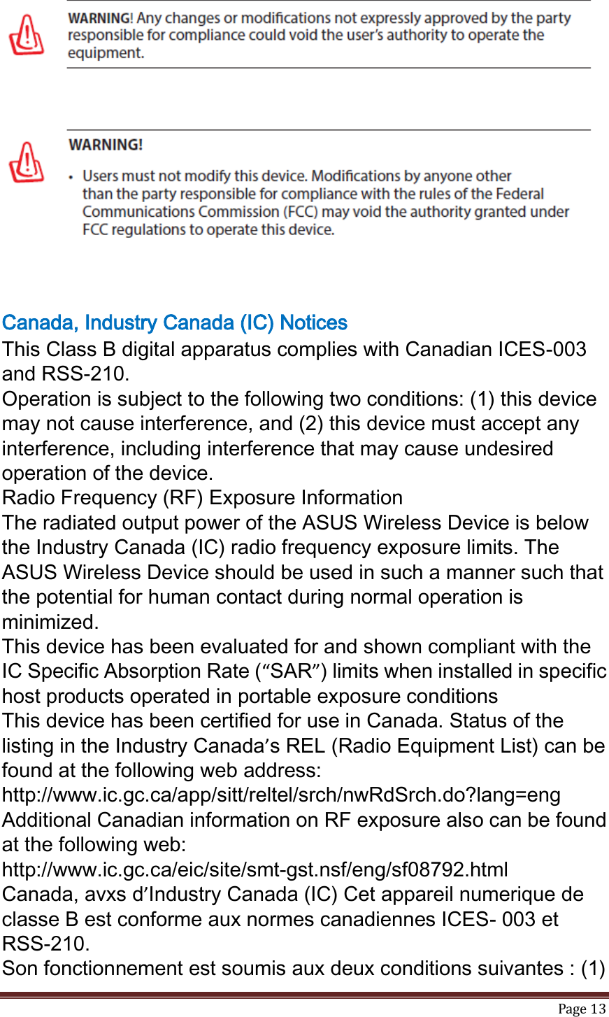   Page 13    Canada, Industry Canada (IC) Notices This Class B digital apparatus complies with Canadian ICES-003 and RSS-210. Operation is subject to the following two conditions: (1) this device may not cause interference, and (2) this device must accept any interference, including interference that may cause undesired operation of the device. Radio Frequency (RF) Exposure Information The radiated output power of the ASUS Wireless Device is below the Industry Canada (IC) radio frequency exposure limits. The ASUS Wireless Device should be used in such a manner such that the potential for human contact during normal operation is minimized. This device has been evaluated for and shown compliant with the IC Specific Absorption Rate (“SAR”) limits when installed in specific host products operated in portable exposure conditions This device has been certified for use in Canada. Status of the listing in the Industry Canada’s REL (Radio Equipment List) can be found at the following web address: http://www.ic.gc.ca/app/sitt/reltel/srch/nwRdSrch.do?lang=eng Additional Canadian information on RF exposure also can be found at the following web: http://www.ic.gc.ca/eic/site/smt-gst.nsf/eng/sf08792.html Canada, avxs d’Industry Canada (IC) Cet appareil numerique de classe B est conforme aux normes canadiennes ICES- 003 et RSS-210. Son fonctionnement est soumis aux deux conditions suivantes : (1) 