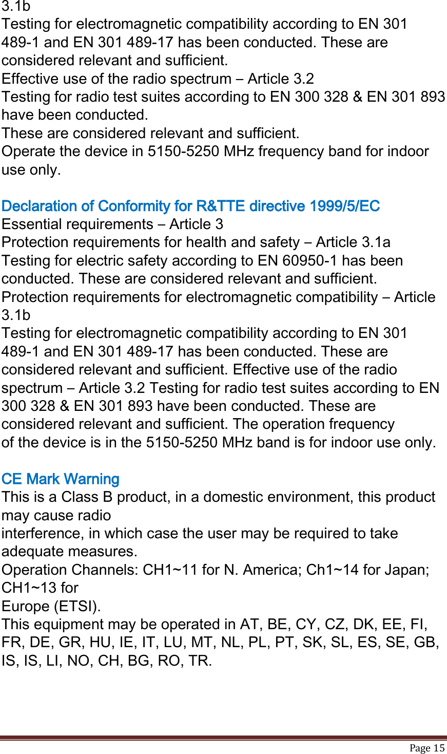   Page 15  3.1b Testing for electromagnetic compatibility according to EN 301 489-1 and EN 301 489-17 has been conducted. These are considered relevant and sufficient. Effective use of the radio spectrum – Article 3.2 Testing for radio test suites according to EN 300 328 &amp; EN 301 893 have been conducted. These are considered relevant and sufficient. Operate the device in 5150-5250 MHz frequency band for indoor use only.  Declaration of Conformity for R&amp;TTE directive 1999/5/EC Essential requirements – Article 3 Protection requirements for health and safety – Article 3.1a Testing for electric safety according to EN 60950-1 has been conducted. These are considered relevant and sufficient. Protection requirements for electromagnetic compatibility – Article 3.1b Testing for electromagnetic compatibility according to EN 301 489-1 and EN 301 489-17 has been conducted. These are considered relevant and sufficient. Effective use of the radio spectrum – Article 3.2 Testing for radio test suites according to EN 300 328 &amp; EN 301 893 have been conducted. These are considered relevant and sufficient. The operation frequency of the device is in the 5150-5250 MHz band is for indoor use only.  CE Mark Warning This is a Class B product, in a domestic environment, this product may cause radio interference, in which case the user may be required to take adequate measures. Operation Channels: CH1~11 for N. America; Ch1~14 for Japan; CH1~13 for Europe (ETSI). This equipment may be operated in AT, BE, CY, CZ, DK, EE, FI, FR, DE, GR, HU, IE, IT, LU, MT, NL, PL, PT, SK, SL, ES, SE, GB, IS, IS, LI, NO, CH, BG, RO, TR. 