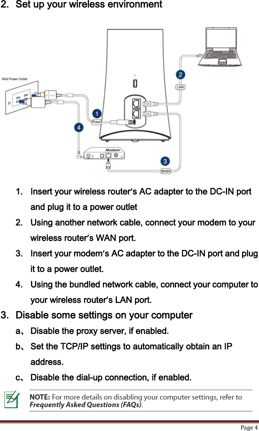   Page 4  2. Set up your wireless environment  1. Insert your wireless router’s AC adapter to the DC-IN port and plug it to a power outlet 2. Using another network cable, connect your modem to your wireless router’s WAN port. 3. Insert your modem’s AC adapter to the DC-IN port and plug it to a power outlet. 4. Using the bundled network cable, connect your computer to your wireless router’s LAN port.   3. Disable some settings on your computer a、 Disable the proxy server, if enabled. b、 Set the TCP/IP settings to automatically obtain an IP address. c、 Disable the dial-up connection, if enabled.  