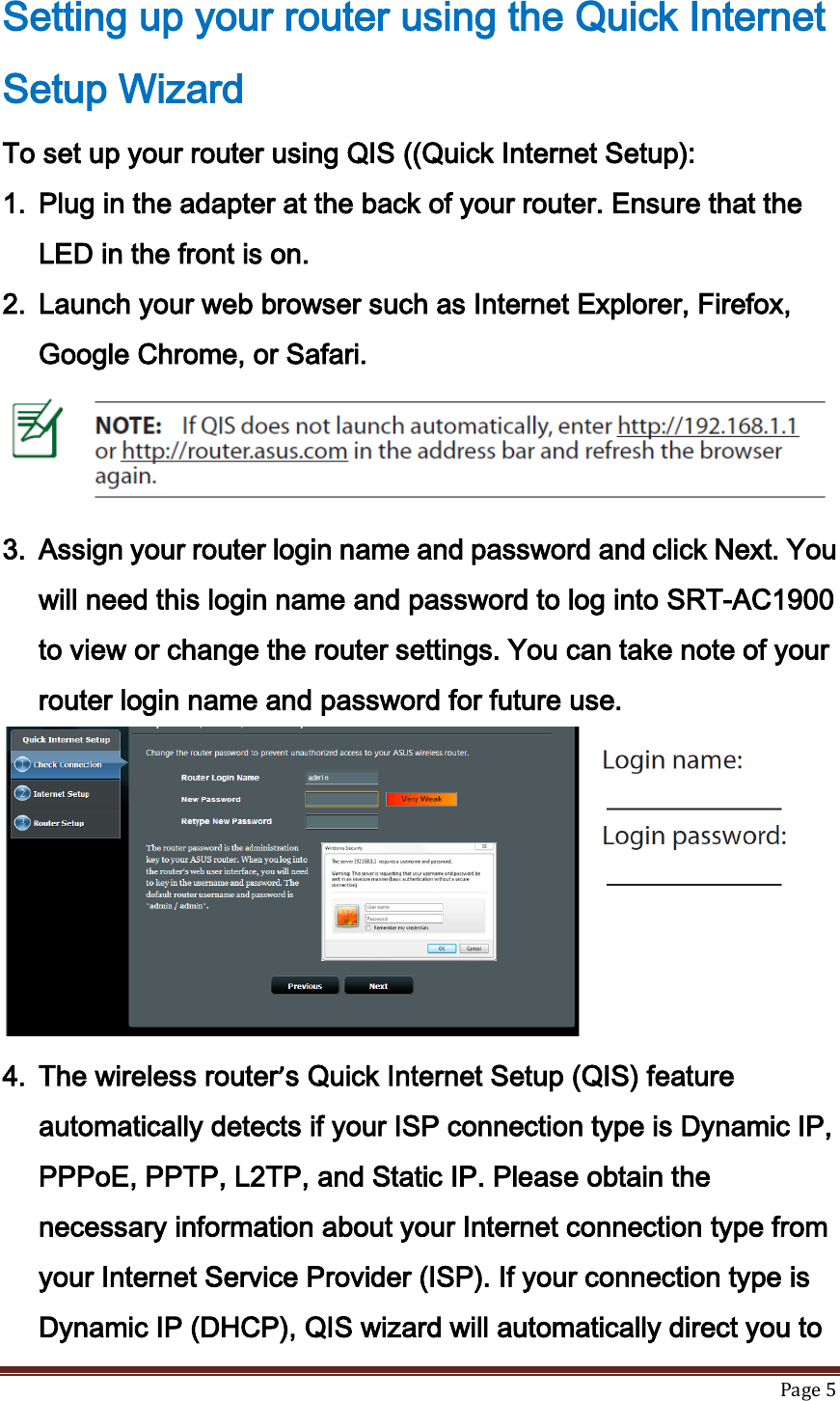   Page 5  Setting up your router using the Quick Internet Setup Wizard To set up your router using QIS ((Quick Internet Setup): 1. Plug in the adapter at the back of your router. Ensure that the LED in the front is on. 2. Launch your web browser such as Internet Explorer, Firefox, Google Chrome, or Safari.  3. Assign your router login name and password and click Next. You will need this login name and password to log into SRT-AC1900 to view or change the router settings. You can take note of your router login name and password for future use.  4. The wireless router’s Quick Internet Setup (QIS) feature automatically detects if your ISP connection type is Dynamic IP, PPPoE, PPTP, L2TP, and Static IP. Please obtain the necessary information about your Internet connection type from your Internet Service Provider (ISP). If your connection type is Dynamic IP (DHCP), QIS wizard will automatically direct you to 