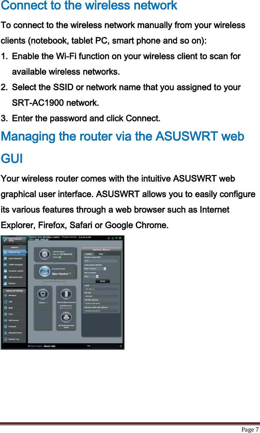   Page 7  Connect to the wireless network To connect to the wireless network manually from your wireless clients (notebook, tablet PC, smart phone and so on): 1. Enable the Wi-Fi function on your wireless client to scan for available wireless networks. 2. Select the SSID or network name that you assigned to your SRT-AC1900 network. 3. Enter the password and click Connect. Managing the router via the ASUSWRT web GUI Your wireless router comes with the intuitive ASUSWRT web graphical user interface. ASUSWRT allows you to easily configure its various features through a web browser such as Internet Explorer, Firefox, Safari or Google Chrome.  
