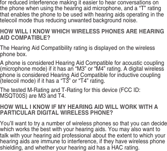 for reduced interference making it easier to hear conversations on the phone when using the hearing aid microphone, and a “T” rating that enables the phone to be used with hearing aids operating in the telecoil mode thus reducing unwanted background noise.HOW WILL I KNOW WHICH WIRELESS PHONES ARE HEARING AID COMPATIBLE?The Hearing Aid Compatibility rating is displayed on the wireless phone box.A phone is considered Hearing Aid Compatible for acoustic coupling (microphone mode) if it has an “M3” or “M4” rating. A digital wireless phone is considered Hearing Aid Compatible for inductive coupling (telecoil mode) if it has a “T3” or “T4” rating.The tested M-Rating and T-Rating for this device (FCC ID: MSQT00S) are M3 and T4.HOW WILL I KNOW IF MY HEARING AID WILL WORK WITH A PARTICULAR DIGITAL WIRELESS PHONE?You’ll want to try a number of wireless phones so that you can decide which works the best with your hearing aids. You may also want to talk with your hearing aid professional about the extent to which your hearing aids are immune to interference, if they have wireless phone shielding, and whether your hearing aid has a HAC rating.