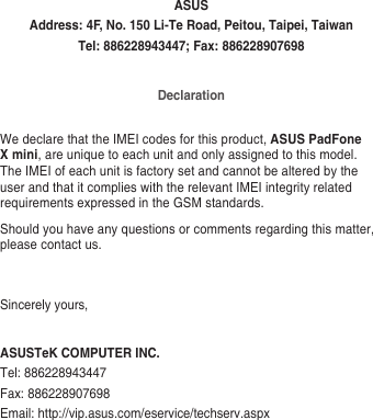 ASUSAddress: 4F, No. 150 Li-Te Road, Peitou, Taipei, TaiwanTel: 886228943447; Fax: 886228907698DeclarationWe declare that the IMEI codes for this product, ASUS PadFone X mini, are unique to each unit and only assigned to this model. The IMEI of each unit is factory set and cannot be altered by the user and that it complies with the relevant IMEI integrity related requirements expressed in the GSM standards.Should you have any questions or comments regarding this matter, please contact us.Sincerely yours,ASUSTeK COMPUTER INC.Tel: 886228943447Fax: 886228907698Email: http://vip.asus.com/eservice/techserv.aspx
