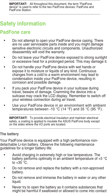 IMPORTANT:   All throughout this document, the term “PadFone device” is used to refer to the two PadFone devices: PadFone and PadFone Station.Safety informationPadFone care•  Do not attempt to open your PadFone device casing. There are no user serviceable parts inside and you might damage sensitive electronic circuits and components. Unauthorized disassembly will void the warranty.•  Do not leave your PadFone device exposed to strong sunlight or excessive heat for a prolonged period. This may damage it.•  Do not handle your PadFone device with wet hands or expose it to moisture or liquids of any kind. Continuous changes from a cold to a warm environment may lead to condensation inside your PadFone device, resulting in corrosion and possible damage.•  If you pack your PadFone device in your suitcase during travel, beware of damage. Cramming the device into a suitcase may crack the LCD display. Remember to switch off your wireless connection during air travel.•  Use your PadFone device in an environment with ambient temperatures between -10 °C (14 °F) and 35 °C (95 °F).IMPORTANT!   To provide electrical insulation and maintain electrical safety, a coating is applied to insulate the ASUS PadFone body except on the sides where the I/O ports are located.The batteryYour PadFone device is equipped with a high performance non-detachable Li-Ion battery. Observe the following maintenance guidelines for a longer battery life:•  Avoid charging in extremely high or low temperature. The battery performs optimally in an ambient temperature of +5 °C to +35 °C.•   Do not remove and replace the battery with a non-approved battery.•   Do not remove and immerse the battery in water or any other liquid.•   Never try to open the battery as it contains substances that might be harmful if swallowed or allowed to come into contact 