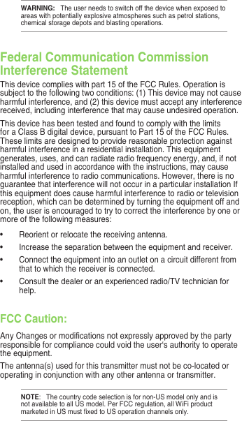 WARNING:   The user needs to switch off the device when exposed to areas with potentially explosive atmospheres such as petrol stations, chemical storage depots and blasting operations.Federal Communication Commission Interference StatementThis device complies with part 15 of the FCC Rules. Operation is subject to the following two conditions: (1) This device may not cause harmful interference, and (2) this device must accept any interference received, including interference that may cause undesired operation.This device has been tested and found to comply with the limits for a Class B digital device, pursuant to Part 15 of the FCC Rules. These limits are designed to provide reasonable protection against harmful interference in a residential installation. This equipment generates, uses, and can radiate radio frequency energy, and, if not installed and used in accordance with the instructions, may cause harmful interference to radio communications. However, there is no guarantee that interference will not occur in a particular installation If this equipment does cause harmful interference to radio or television reception, which can be determined by turning the equipment off and on, the user is encouraged to try to correct the interference by one or more of the following measures:•  Reorient or relocate the receiving antenna.•  Increase the separation between the equipment and receiver.•  Connect the equipment into an outlet on a circuit different from that to which the receiver is connected.•  Consult the dealer or an experienced radio/TV technician for help.FCC Caution:Any Changes or modications not expressly approved by the party responsible for compliance could void the user‘s authority to operate the equipment.The antenna(s) used for this transmitter must not be co-located or operating in conjunction with any other antenna or transmitter.NOTE:   The country code selection is for non-US model only and is not available to all US model. Per FCC regulation, all WiFi product marketed in US must xed to US operation channels only. 