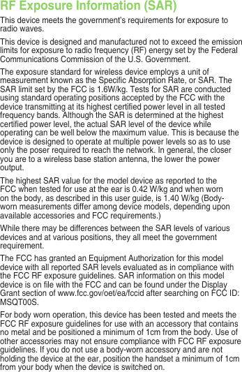 RF Exposure Information (SAR)This device meets the government’s requirements for exposure to radio waves.This device is designed and manufactured not to exceed the emission limits for exposure to radio frequency (RF) energy set by the Federal Communications Commission of the U.S. Government. The exposure standard for wireless device employs a unit of measurement known as the Specic Absorption Rate, or SAR. The SAR limit set by the FCC is 1.6W/kg. Tests for SAR are conducted using standard operating positions accepted by the FCC with the device transmitting at its highest certied power level in all tested frequency bands. Although the SAR is determined at the highest certied power level, the actual SAR level of the device while operating can be well below the maximum value. This is because the device is designed to operate at multiple power levels so as to use only the poser required to reach the network. In general, the closer you are to a wireless base station antenna, the lower the power output.The highest SAR value for the model device as reported to the FCC when tested for use at the ear is 0.42 W/kg and when worn on the body, as described in this user guide, is 1.40 W/kg (Body-worn measurements differ among device models, depending upon available accessories and FCC requirements.)While there may be differences between the SAR levels of various devices and at various positions, they all meet the government requirement.The FCC has granted an Equipment Authorization for this model device with all reported SAR levels evaluated as in compliance with the FCC RF exposure guidelines. SAR information on this model device is on le with the FCC and can be found under the Display Grant section of www.fcc.gov/oet/ea/fccid after searching on FCC ID: MSQT00S.For body worn operation, this device has been tested and meets the FCC RF exposure guidelines for use with an accessory that contains no metal and be positioned a minimum of 1cm from the body. Use of other accessories may not ensure compliance with FCC RF exposure guidelines. If you do not use a body-worn accessory and are not holding the device at the ear, position the handset a minimum of 1cm from your body when the device is switched on.