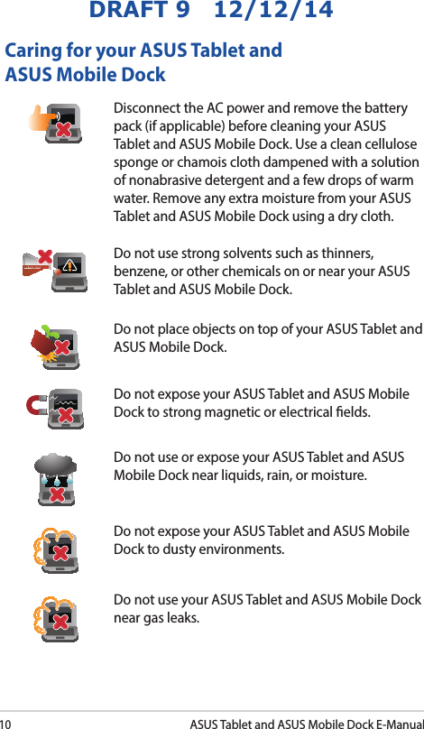 10ASUS Tablet and ASUS Mobile Dock E-ManualDRAFT 9   12/12/14Caring for your ASUS Tablet and ASUS Mobile DockDisconnect the AC power and remove the battery pack (if applicable) before cleaning your ASUS Tablet and ASUS Mobile Dock. Use a clean cellulose sponge or chamois cloth dampened with a solution of nonabrasive detergent and a few drops of warm water. Remove any extra moisture from your ASUS Tablet and ASUS Mobile Dock using a dry cloth.Do not use strong solvents such as thinners, benzene, or other chemicals on or near your ASUS Tablet and ASUS Mobile Dock.Do not place objects on top of your ASUS Tablet and ASUS Mobile Dock.Do not expose your ASUS Tablet and ASUS Mobile Dock to strong magnetic or electrical elds.Do not use or expose your ASUS Tablet and ASUS Mobile Dock near liquids, rain, or moisture. Do not expose your ASUS Tablet and ASUS Mobile Dock to dusty environments.Do not use your ASUS Tablet and ASUS Mobile Dock near gas leaks.
