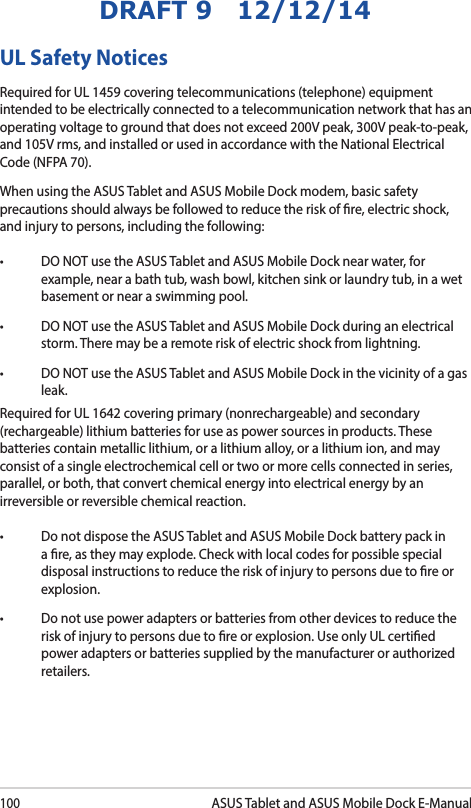 100ASUS Tablet and ASUS Mobile Dock E-ManualDRAFT 9   12/12/14UL Safety NoticesRequired for UL 1459 covering telecommunications (telephone) equipment intended to be electrically connected to a telecommunication network that has an operating voltage to ground that does not exceed 200V peak, 300V peak-to-peak, and 105V rms, and installed or used in accordance with the National Electrical Code (NFPA 70).When using the ASUS Tablet and ASUS Mobile Dock modem, basic safety precautions should always be followed to reduce the risk of re, electric shock, and injury to persons, including the following:• DONOTusetheASUSTabletandASUSMobileDocknearwater,forexample, near a bath tub, wash bowl, kitchen sink or laundry tub, in a wet basement or near a swimming pool. • DONOTusetheASUSTabletandASUSMobileDockduringanelectricalstorm. There may be a remote risk of electric shock from lightning.• DONOTusetheASUSTabletandASUSMobileDockinthevicinityofagasleak.Required for UL 1642 covering primary (nonrechargeable) and secondary (rechargeable) lithium batteries for use as power sources in products. These batteries contain metallic lithium, or a lithium alloy, or a lithium ion, and may consist of a single electrochemical cell or two or more cells connected in series, parallel, or both, that convert chemical energy into electrical energy by an irreversible or reversible chemical reaction. • DonotdisposetheASUSTabletandASUSMobileDockbatterypackina re, as they may explode. Check with local codes for possible special disposal instructions to reduce the risk of injury to persons due to re or explosion.• Donotusepoweradaptersorbatteriesfromotherdevicestoreducetherisk of injury to persons due to re or explosion. Use only UL certied power adapters or batteries supplied by the manufacturer or authorized retailers.