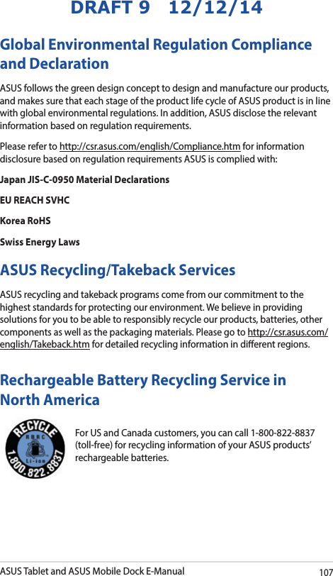 ASUS Tablet and ASUS Mobile Dock E-Manual107DRAFT 9   12/12/14Global Environmental Regulation Compliance and DeclarationASUS follows the green design concept to design and manufacture our products, and makes sure that each stage of the product life cycle of ASUS product is in line with global environmental regulations. In addition, ASUS disclose the relevant information based on regulation requirements.Please refer to http://csr.asus.com/english/Compliance.htm for information disclosure based on regulation requirements ASUS is complied with:Japan JIS-C-0950 Material DeclarationsEU REACH SVHCKorea RoHSSwiss Energy LawsASUS Recycling/Takeback ServicesASUS recycling and takeback programs come from our commitment to the highest standards for protecting our environment. We believe in providing solutions for you to be able to responsibly recycle our products, batteries, other components as well as the packaging materials. Please go to http://csr.asus.com/english/Takeback.htm for detailed recycling information in dierent regions.For US and Canada customers, you can call 1-800-822-8837 (toll-free) for recycling information of your ASUS products’ rechargeable batteries.Rechargeable Battery Recycling Service in North America