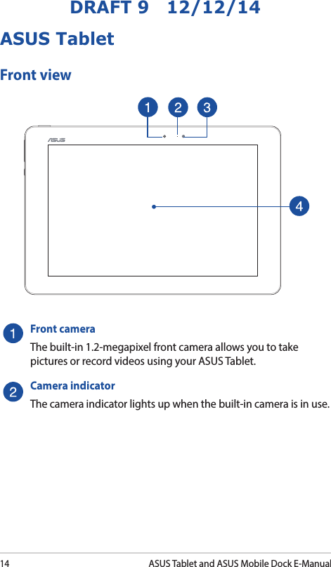 14ASUS Tablet and ASUS Mobile Dock E-ManualDRAFT 9   12/12/14ASUS TabletFront viewFront cameraThe built-in 1.2-megapixel front camera allows you to take pictures or record videos using your ASUS Tablet.Camera indicatorThe camera indicator lights up when the built-in camera is in use.