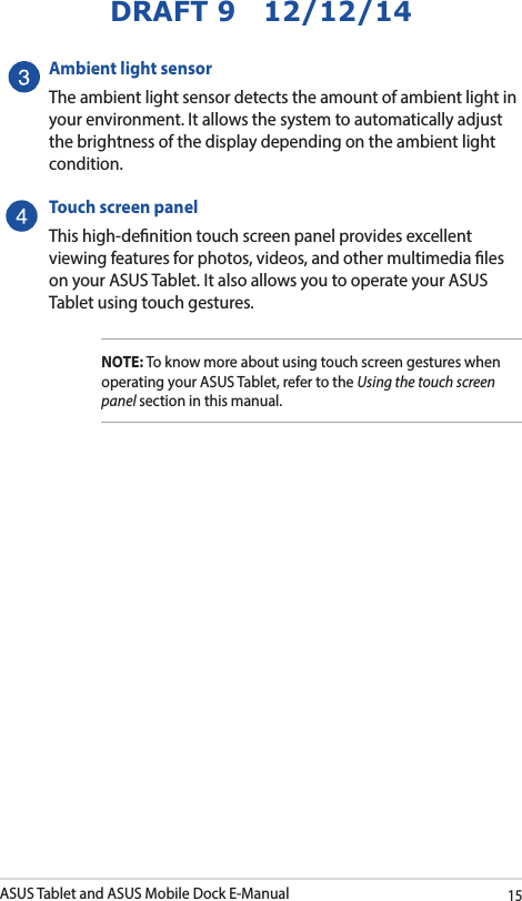 ASUS Tablet and ASUS Mobile Dock E-Manual15DRAFT 9   12/12/14Ambient light sensorThe ambient light sensor detects the amount of ambient light in your environment. It allows the system to automatically adjust the brightness of the display depending on the ambient light condition. Touch screen panelThis high-denition touch screen panel provides excellent viewing features for photos, videos, and other multimedia les on your ASUS Tablet. It also allows you to operate your ASUS Tablet using touch gestures.NOTE: To know more about using touch screen gestures when operating your ASUS Tablet, refer to the Using the touch screen panel section in this manual.