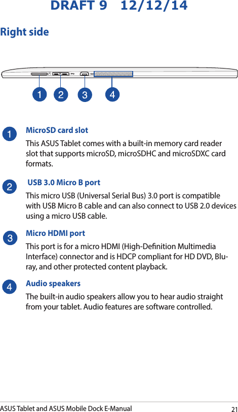 ASUS Tablet and ASUS Mobile Dock E-Manual21DRAFT 9   12/12/14Right sideMicroSD card slotThis ASUS Tablet comes with a built-in memory card reader slot that supports microSD, microSDHC and microSDXC card formats. USB 3.0 Micro B portThis micro USB (Universal Serial Bus) 3.0 port is compatible with USB Micro B cable and can also connect to USB 2.0 devices using a micro USB cable. Micro HDMI portThis port is for a micro HDMI (High-Denition Multimedia Interface) connector and is HDCP compliant for HD DVD, Blu-ray, and other protected content playback.Audio speakersThe built-in audio speakers allow you to hear audio straight from your tablet. Audio features are software controlled.