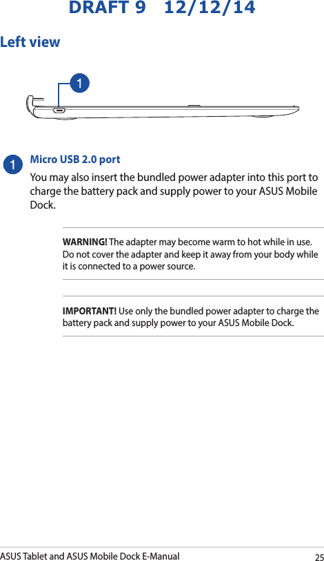 ASUS Tablet and ASUS Mobile Dock E-Manual25DRAFT 9   12/12/14Micro USB 2.0 portYou may also insert the bundled power adapter into this port to charge the battery pack and supply power to your ASUS Mobile Dock. WARNING! The adapter may become warm to hot while in use.  Do not cover the adapter and keep it away from your body while it is connected to a power source.IMPORTANT! Use only the bundled power adapter to charge the battery pack and supply power to your ASUS Mobile Dock.Left view