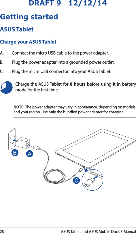28ASUS Tablet and ASUS Mobile Dock E-ManualDRAFT 9   12/12/14Charge the ASUS Tablet for 8 hours before using it in battery mode for the rst time.Getting startedASUS TabletCharge your ASUS TabletA.  Connect the micro USB cable to the power adapter.B.  Plug the power adapter into a grounded power outlet.C.  Plug the micro USB connector into your ASUS Tablet.NOTE: The power adapter may vary in appearance, depending on models and your region. Use only the bundled power adapter for charging.