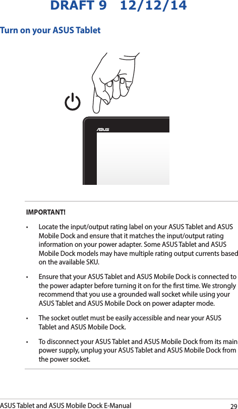 ASUS Tablet and ASUS Mobile Dock E-Manual29DRAFT 9   12/12/14IMPORTANT! • Locatetheinput/outputratinglabelonyourASUSTabletandASUSMobile Dock and ensure that it matches the input/output rating information on your power adapter. Some ASUS Tablet and ASUS Mobile Dock models may have multiple rating output currents based on the available SKU.• EnsurethatyourASUSTabletandASUSMobileDockisconnectedtothe power adapter before turning it on for the rst time. We strongly recommend that you use a grounded wall socket while using your ASUS Tablet and ASUS Mobile Dock on power adapter mode.• ThesocketoutletmustbeeasilyaccessibleandnearyourASUSTablet and ASUS Mobile Dock.• TodisconnectyourASUSTabletandASUSMobileDockfromitsmainpower supply, unplug your ASUS Tablet and ASUS Mobile Dock from the power socket.Turn on your ASUS Tablet