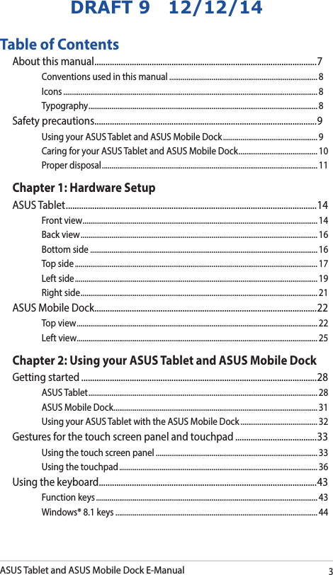 ASUS Tablet and ASUS Mobile Dock E-Manual3DRAFT 9   12/12/14Table of ContentsAbout this manual ..................................................................................................... 7Conventions used in this manual ............................................................................. 8Icons .................................................................................................................................... 8Typography .......................................................................................................................8Safety precautions .....................................................................................................9Using your ASUS Tablet and ASUS Mobile Dock ................................................. 9Caring for your ASUS Tablet and ASUS Mobile Dock ......................................... 10Proper disposal ................................................................................................................11Chapter 1: Hardware SetupASUS Tablet .................................................................................................................. 14Front view .......................................................................................................................... 14Back view ........................................................................................................................... 16Bottom side ...................................................................................................................... 16Top side .............................................................................................................................. 17Left side .............................................................................................................................. 19Right side ........................................................................................................................... 21ASUS Mobile Dock .....................................................................................................22Top view ............................................................................................................................. 22Left view ............................................................................................................................. 25Chapter 2: Using your ASUS Tablet and ASUS Mobile DockGetting started ...........................................................................................................28ASUS Tablet ....................................................................................................................... 28ASUS Mobile Dock .......................................................................................................... 31Using your ASUS Tablet with the ASUS Mobile Dock ........................................ 32Gestures for the touch screen panel and touchpad .....................................33Using the touch screen panel ....................................................................................33Using the touchpad ....................................................................................................... 36Using the keyboard ................................................................................................... 43Function keys ................................................................................................................... 43Windows® 8.1 keys .........................................................................................................44