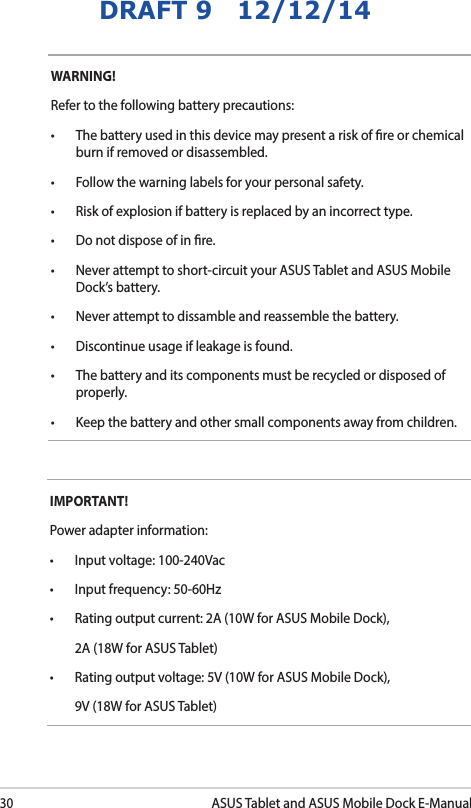 30ASUS Tablet and ASUS Mobile Dock E-ManualDRAFT 9   12/12/14WARNING! Refer to the following battery precautions:• Thebatteryusedinthisdevicemaypresentariskofreorchemicalburn if removed or disassembled.• Followthewarninglabelsforyourpersonalsafety.• Riskofexplosionifbatteryisreplacedbyanincorrecttype.• Donotdisposeofinre.• Neverattempttoshort-circuityourASUSTabletandASUSMobileDock’s battery.• Neverattempttodissambleandreassemblethebattery.• Discontinueusageifleakageisfound.• Thebatteryanditscomponentsmustberecycledordisposedofproperly.• Keepthebatteryandothersmallcomponentsawayfromchildren.IMPORTANT! Power adapter information:• Inputvoltage:100-240Vac• Inputfrequency:50-60Hz• Ratingoutputcurrent:2A(10WforASUSMobileDock),  2A (18W for ASUS Tablet)• Ratingoutputvoltage:5V(10WforASUSMobileDock),  9V (18W for ASUS Tablet)