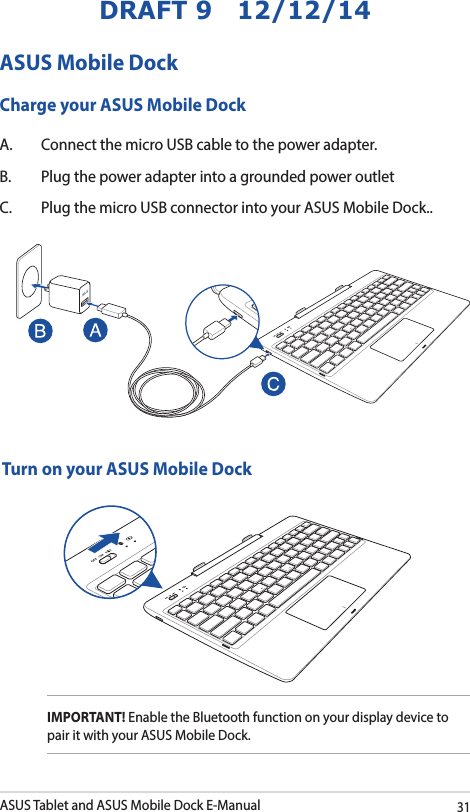 ASUS Tablet and ASUS Mobile Dock E-Manual31DRAFT 9   12/12/14ASUS Mobile DockCharge your ASUS Mobile DockA.  Connect the micro USB cable to the power adapter.B.  Plug the power adapter into a grounded power outletC.  Plug the micro USB connector into your ASUS Mobile Dock..Turn on your ASUS Mobile DockIMPORTANT! Enable the Bluetooth function on your display device to pair it with your ASUS Mobile Dock. 