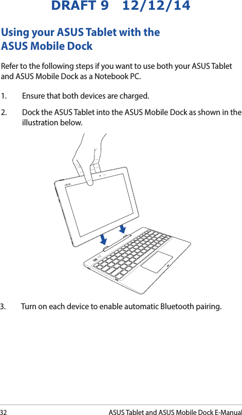 32ASUS Tablet and ASUS Mobile Dock E-ManualDRAFT 9   12/12/14Using your ASUS Tablet with the ASUS Mobile DockRefer to the following steps if you want to use both your ASUS Tablet and ASUS Mobile Dock as a Notebook PC.1.  Ensure that both devices are charged.2.  Dock the ASUS Tablet into the ASUS Mobile Dock as shown in the illustration below.3.  Turn on each device to enable automatic Bluetooth pairing. 