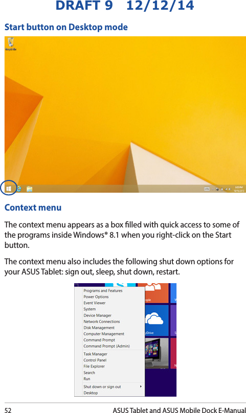 52ASUS Tablet and ASUS Mobile Dock E-ManualDRAFT 9   12/12/14Start button on Desktop modeContext menuThe context menu appears as a box lled with quick access to some of the programs inside Windows® 8.1 when you right-click on the Start button.The context menu also includes the following shut down options for your ASUS Tablet: sign out, sleep, shut down, restart.