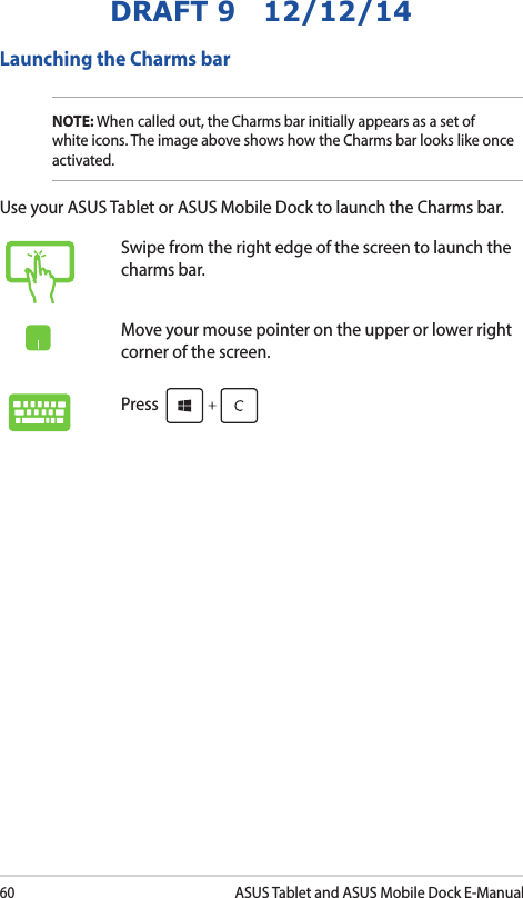 60ASUS Tablet and ASUS Mobile Dock E-ManualDRAFT 9   12/12/14Swipe from the right edge of the screen to launch the charms bar.Move your mouse pointer on the upper or lower right corner of the screen.Press Launching the Charms barNOTE: When called out, the Charms bar initially appears as a set of white icons. The image above shows how the Charms bar looks like once activated.Use your ASUS Tablet or ASUS Mobile Dock to launch the Charms bar.