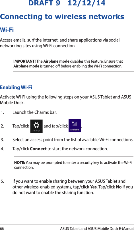 66ASUS Tablet and ASUS Mobile Dock E-ManualDRAFT 9   12/12/14Enabling Wi-FiActivate Wi-Fi using the following steps on your ASUS Tablet and ASUS Mobile Dock.1.  Launch the Charms bar.2. Tap/click   and tap/click  .3.  Select an access point from the list of available Wi-Fi connections.4. Tap/click Connect to start the network connection. NOTE: You may be prompted to enter a security key to activate the Wi-Fi connection.5.  If you want to enable sharing between your ASUS Tablet and other wireless-enabled systems, tap/click Yes. Tap/click No if you do not want to enable the sharing function.Connecting to wireless networksWi-FiAccess emails, surf the Internet, and share applications via social networking sites using Wi-Fi connection. IMPORTANT! The Airplane mode disables this feature. Ensure that Airplane mode is turned o before enabling the Wi-Fi connection.