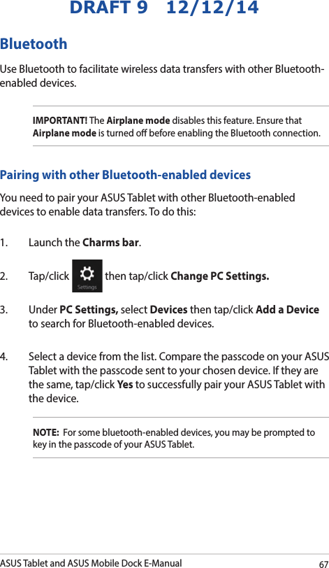 ASUS Tablet and ASUS Mobile Dock E-Manual67DRAFT 9   12/12/14Pairing with other Bluetooth-enabled devicesYou need to pair your ASUS Tablet with other Bluetooth-enabled devices to enable data transfers. To do this:1.  Launch the Charms bar.2. Tap/click   then tap/click Change PC Settings.3. Under PC Settings, select Devices then tap/click Add a Device to search for Bluetooth-enabled devices.4.  Select a device from the list. Compare the passcode on your ASUS Tablet with the passcode sent to your chosen device. If they are the same, tap/click Yes to successfully pair your ASUS Tablet with the device.NOTE:  For some bluetooth-enabled devices, you may be prompted to key in the passcode of your ASUS Tablet.Bluetooth Use Bluetooth to facilitate wireless data transfers with other Bluetooth-enabled devices.IMPORTANT! The Airplane mode disables this feature. Ensure that Airplane mode is turned o before enabling the Bluetooth connection.