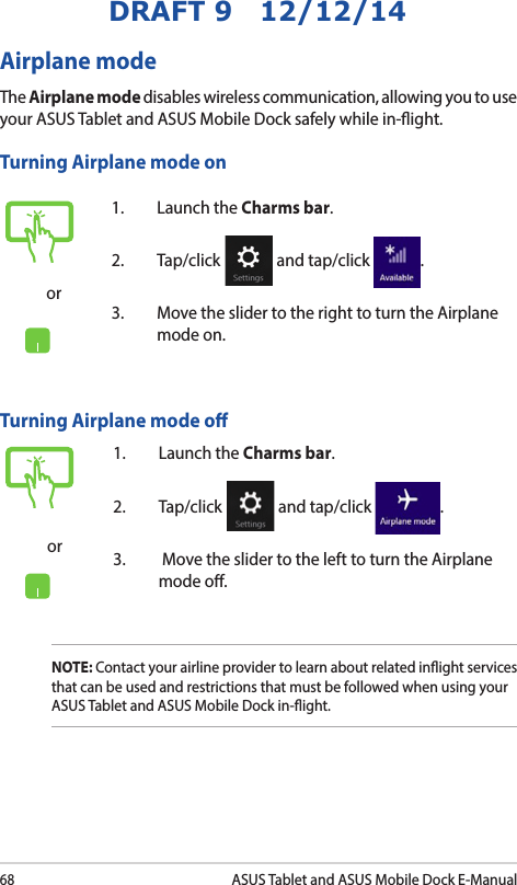 68ASUS Tablet and ASUS Mobile Dock E-ManualDRAFT 9   12/12/14or1.  Launch the Charms bar.2. Tap/click   and tap/click  .3.  Move the slider to the right to turn the Airplane mode on.Airplane modeThe Airplane mode disables wireless communication, allowing you to use your ASUS Tablet and ASUS Mobile Dock safely while in-ight.Turning Airplane mode onTurning Airplane mode oor1.  Launch the Charms bar.2. Tap/click   and tap/click  .3.   Move the slider to the left to turn the Airplane mode o.NOTE: Contact your airline provider to learn about related inight services that can be used and restrictions that must be followed when using your ASUS Tablet and ASUS Mobile Dock in-ight.