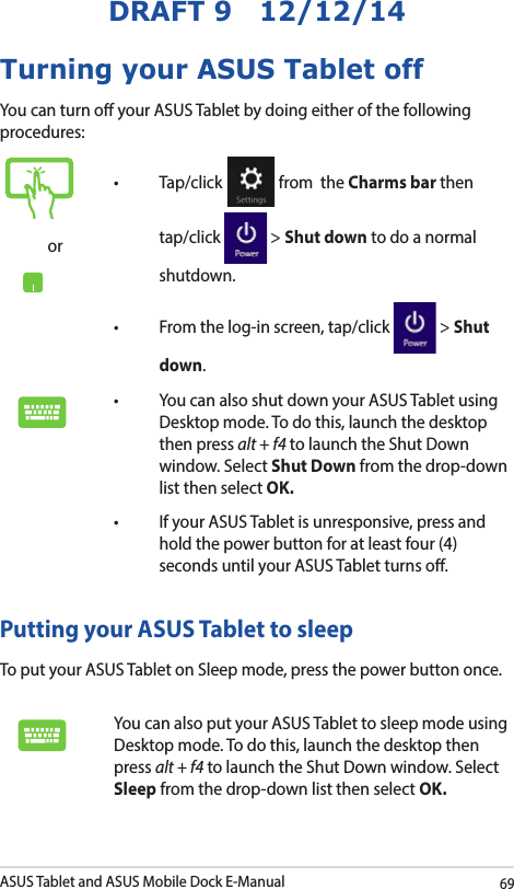 ASUS Tablet and ASUS Mobile Dock E-Manual69DRAFT 9   12/12/14Turning your ASUS Tablet offYou can turn o your ASUS Tablet by doing either of the following procedures:or• Tap/click  from  the Charms bar then tap/click   &gt; Shut down to do a normal shutdown.• Fromthelog-inscreen,tap/click  &gt; Shut down.• YoucanalsoshutdownyourASUSTabletusingDesktop mode. To do this, launch the desktop then press alt + f4 to launch the Shut Down window. Select Shut Down from the drop-down list then select OK.• IfyourASUSTabletisunresponsive,pressandhold the power button for at least four (4) seconds until your ASUS Tablet turns o.Putting your ASUS Tablet to sleepTo put your ASUS Tablet on Sleep mode, press the power button once. You can also put your ASUS Tablet to sleep mode using Desktop mode. To do this, launch the desktop then press alt + f4 to launch the Shut Down window. Select Sleep from the drop-down list then select OK.