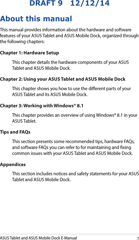 ASUS Tablet and ASUS Mobile Dock E-Manual7DRAFT 9   12/12/14About this manualThis manual provides information about the hardware and software features of your ASUS Tablet and ASUS Mobile Dock, organized through the following chapters:Chapter 1: Hardware SetupThis chapter details the hardware components of your ASUS Tablet and ASUS Mobile Dock.Chapter 2: Using your ASUS Tablet and ASUS Mobile DockThis chapter shows you how to use the dierent parts of your ASUS Tablet and its ASUS Mobile Dock.Chapter 3: Working with Windows® 8.1This chapter provides an overview of using Windows® 8.1 in your ASUS Tablet.Tips and FAQsThis section presents some recommended tips, hardware FAQs, and software FAQs you can refer to for maintaining and xing common issues with your ASUS Tablet and ASUS Mobile Dock. AppendicesThis section includes notices and safety statements for your ASUS Tablet and ASUS Mobile Dock.