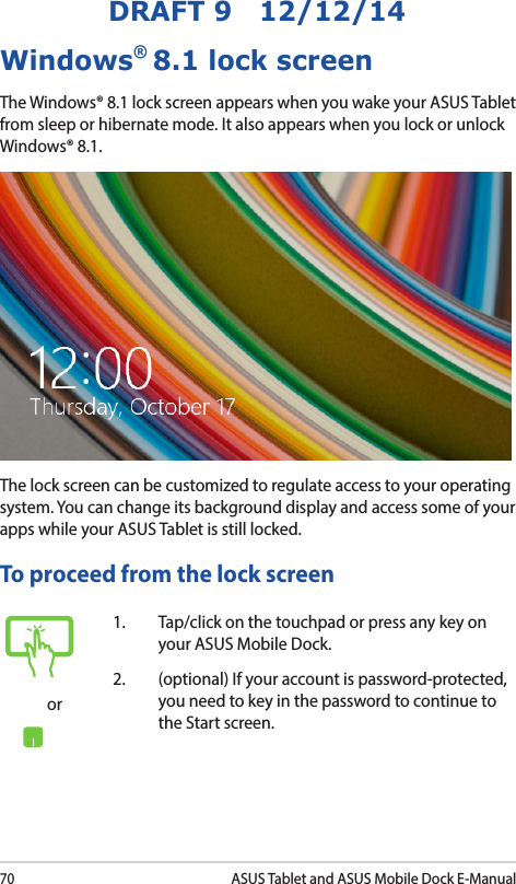 70ASUS Tablet and ASUS Mobile Dock E-ManualDRAFT 9   12/12/14Windows® 8.1 lock screenThe Windows® 8.1 lock screen appears when you wake your ASUS Tablet from sleep or hibernate mode. It also appears when you lock or unlock Windows® 8.1. The lock screen can be customized to regulate access to your operating system. You can change its background display and access some of your apps while your ASUS Tablet is still locked. To proceed from the lock screenor1.  Tap/click on the touchpad or press any key on your ASUS Mobile Dock. 2.  (optional) If your account is password-protected, you need to key in the password to continue to the Start screen.