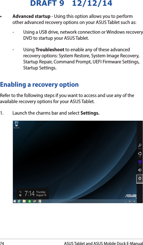 74ASUS Tablet and ASUS Mobile Dock E-ManualDRAFT 9   12/12/14• Advancedstartup- Using this option allows you to perform other advanced recovery options on your ASUS Tablet such as:-   Using a USB drive, network connection or Windows recovery DVD to startup your ASUS Tablet. - Using Troubleshoot to enable any of these advanced recovery options: System Restore, System Image Recovery, Startup Repair, Command Prompt, UEFI Firmware Settings, Startup Settings.Enabling a recovery option Refer to the following steps if you want to access and use any of the available recovery options for your ASUS Tablet.1.  Launch the charms bar and select Settings.