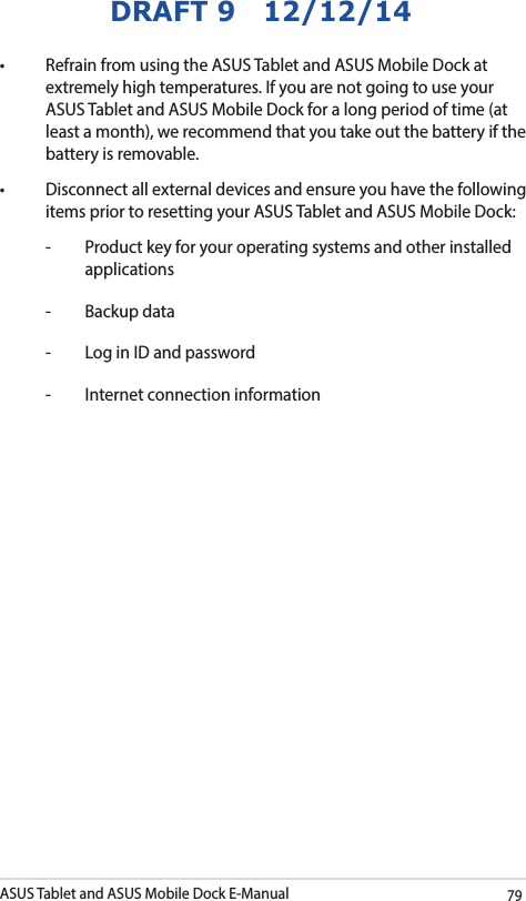 ASUS Tablet and ASUS Mobile Dock E-Manual79DRAFT 9   12/12/14• RefrainfromusingtheASUSTabletandASUSMobileDockatextremely high temperatures. If you are not going to use your ASUS Tablet and ASUS Mobile Dock for a long period of time (at least a month), we recommend that you take out the battery if the battery is removable. • Disconnectallexternaldevicesandensureyouhavethefollowingitems prior to resetting your ASUS Tablet and ASUS Mobile Dock:-  Product key for your operating systems and other installed applications-  Backup data-  Log in ID and password-  Internet connection information