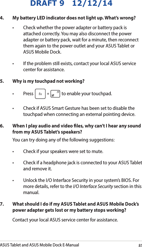 ASUS Tablet and ASUS Mobile Dock E-Manual81DRAFT 9   12/12/144.  My battery LED indicator does not light up. What’s wrong?• Checkwhetherthepoweradapterorbatterypackisattached correctly. You may also disconnect the power adapter or battery pack, wait for a minute, then reconnect them again to the power outlet and your ASUS Tablet or ASUS Mobile Dock.• Iftheproblemstillexists,contactyourlocalASUSservicecenter for assistance.5.   Why is my touchpad not working?• Press  to enable your touchpad. • CheckifASUSSmartGesturehasbeensettodisablethetouchpad when connecting an external pointing device. 6.  When I play audio and video les, why can’t I hear any sound from my ASUS Tablet’s speakers?You can try doing any of the following suggestions:• Checkifyourspeakersweresettomute.• CheckifaheadphonejackisconnectedtoyourASUSTabletand remove it.• UnlocktheI/OInterfaceSecurityinyoursystem’sBIOS.Formore details, refer to the I/O Interface Security section in this manual.7.  What should I do if my ASUS Tablet and ASUS Mobile Dock’s power adapter gets lost or my battery stops working?Contact your local ASUS service center for assistance.