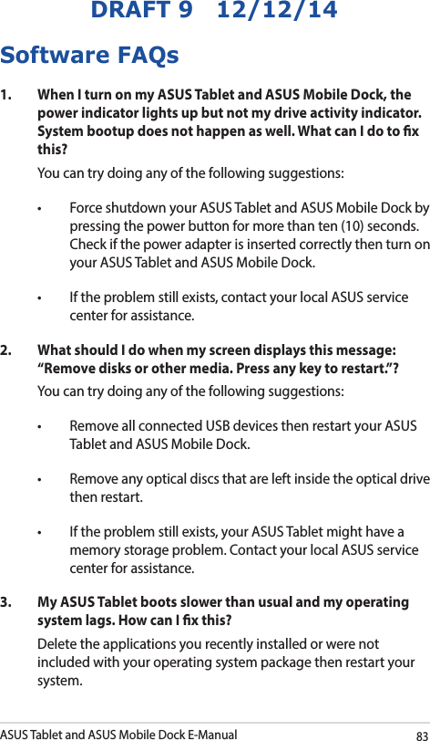 ASUS Tablet and ASUS Mobile Dock E-Manual83DRAFT 9   12/12/14Software FAQs1.  When I turn on my ASUS Tablet and ASUS Mobile Dock, the power indicator lights up but not my drive activity indicator. System bootup does not happen as well. What can I do to x this?You can try doing any of the following suggestions:• ForceshutdownyourASUSTabletandASUSMobileDockbypressing the power button for more than ten (10) seconds. Check if the power adapter is inserted correctly then turn on your ASUS Tablet and ASUS Mobile Dock.• Iftheproblemstillexists,contactyourlocalASUSservicecenter for assistance.2.  What should I do when my screen displays this message: “Remove disks or other media. Press any key to restart.”?You can try doing any of the following suggestions:• RemoveallconnectedUSBdevicesthenrestartyourASUSTablet and ASUS Mobile Dock.• Removeanyopticaldiscsthatareleftinsidetheopticaldrivethen restart. • Iftheproblemstillexists,yourASUSTabletmighthaveamemory storage problem. Contact your local ASUS service center for assistance.3.   My ASUS Tablet boots slower than usual and my operating system lags. How can I x this?Delete the applications you recently installed or were not included with your operating system package then restart your system. 