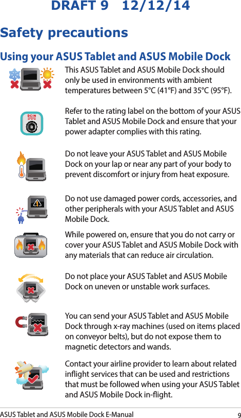 ASUS Tablet and ASUS Mobile Dock E-Manual9DRAFT 9   12/12/14Safety precautionsUsing your ASUS Tablet and ASUS Mobile DockThis ASUS Tablet and ASUS Mobile Dock should only be used in environments with ambient temperatures between 5°C (41°F) and 35°C (95°F).Refer to the rating label on the bottom of your ASUS Tablet and ASUS Mobile Dock and ensure that your power adapter complies with this rating.Do not leave your ASUS Tablet and ASUS Mobile Dock on your lap or near any part of your body to prevent discomfort or injury from heat exposure.Do not use damaged power cords, accessories, and other peripherals with your ASUS Tablet and ASUS Mobile Dock.While powered on, ensure that you do not carry or cover your ASUS Tablet and ASUS Mobile Dock with any materials that can reduce air circulation.Do not place your ASUS Tablet and ASUS Mobile Dock on uneven or unstable work surfaces. You can send your ASUS Tablet and ASUS Mobile Dock through x-ray machines (used on items placed on conveyor belts), but do not expose them to magnetic detectors and wands.Contact your airline provider to learn about related inight services that can be used and restrictions that must be followed when using your ASUS Tablet and ASUS Mobile Dock in-ight.