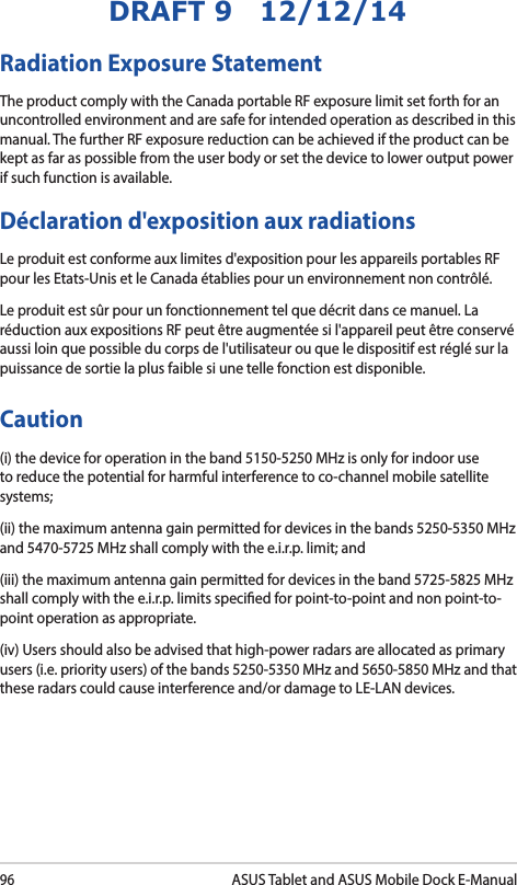 96ASUS Tablet and ASUS Mobile Dock E-ManualDRAFT 9   12/12/14Radiation Exposure StatementThe product comply with the Canada portable RF exposure limit set forth for an uncontrolled environment and are safe for intended operation as described in this manual. The further RF exposure reduction can be achieved if the product can be kept as far as possible from the user body or set the device to lower output power if such function is available.Déclaration d&apos;exposition aux radiationsLe produit est conforme aux limites d&apos;exposition pour les appareils portables RF pour les Etats-Unis et le Canada établies pour un environnement non contrôlé.Le produit est sûr pour un fonctionnement tel que décrit dans ce manuel. La réduction aux expositions RF peut être augmentée si l&apos;appareil peut être conservé aussi loin que possible du corps de l&apos;utilisateur ou que le dispositif est réglé sur la puissance de sortie la plus faible si une telle fonction est disponible.Caution(i) the device for operation in the band 5150-5250 MHz is only for indoor use to reduce the potential for harmful interference to co-channel mobile satellite systems;(ii) the maximum antenna gain permitted for devices in the bands 5250-5350 MHz and 5470-5725 MHz shall comply with the e.i.r.p. limit; and(iii) the maximum antenna gain permitted for devices in the band 5725-5825 MHz shall comply with the e.i.r.p. limits specied for point-to-point and non point-to-point operation as appropriate.(iv) Users should also be advised that high-power radars are allocated as primary users (i.e. priority users) of the bands 5250-5350 MHz and 5650-5850 MHz and that these radars could cause interference and/or damage to LE-LAN devices.