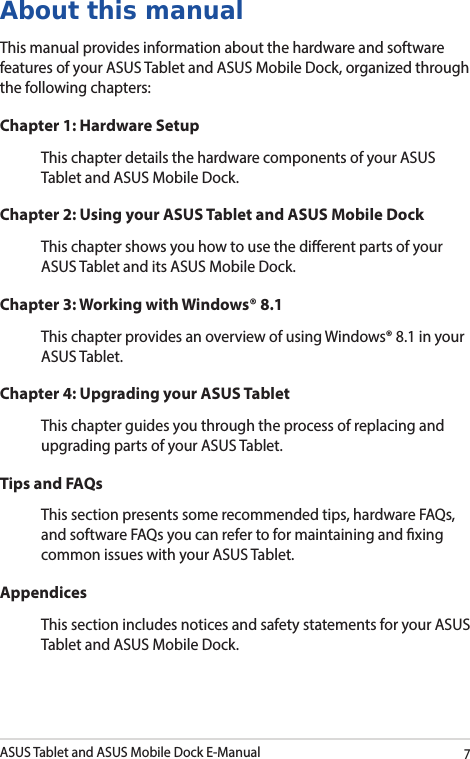 ASUS Tablet and ASUS Mobile Dock E-Manual7About this manualThis manual provides information about the hardware and software features of your ASUS Tablet and ASUS Mobile Dock, organized through the following chapters:Chapter 1: Hardware SetupThis chapter details the hardware components of your ASUS Tablet and ASUS Mobile Dock.Chapter 2: Using your ASUS Tablet and ASUS Mobile DockThis chapter shows you how to use the dierent parts of your ASUS Tablet and its ASUS Mobile Dock.Chapter 3: Working with Windows® 8.1This chapter provides an overview of using Windows® 8.1 in your ASUS Tablet.Chapter 4: Upgrading your ASUS TabletThis chapter guides you through the process of replacing and upgrading parts of your ASUS Tablet.Tips and FAQsThis section presents some recommended tips, hardware FAQs, and software FAQs you can refer to for maintaining and xing common issues with your ASUS Tablet. AppendicesThis section includes notices and safety statements for your ASUS Tablet and ASUS Mobile Dock.