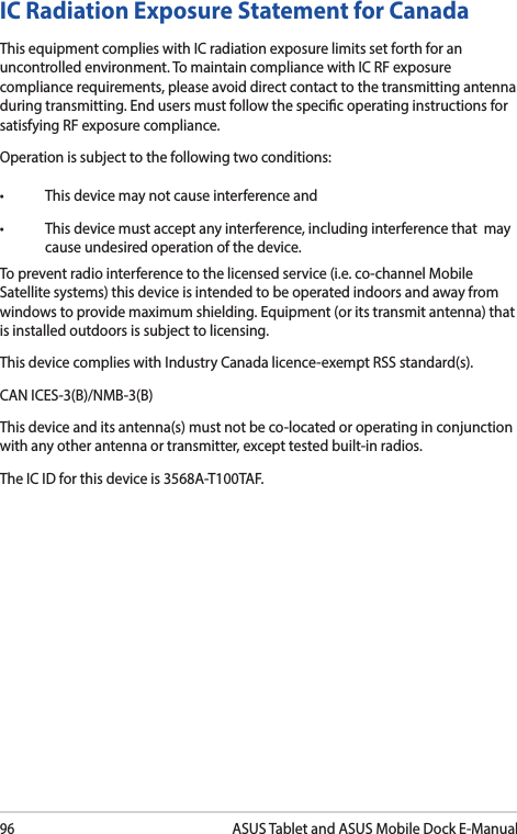 96ASUS Tablet and ASUS Mobile Dock E-ManualIC Radiation Exposure Statement for CanadaThis equipment complies with IC radiation exposure limits set forth for an uncontrolled environment. To maintain compliance with IC RF exposure compliance requirements, please avoid direct contact to the transmitting antenna during transmitting. End users must follow the specic operating instructions for satisfying RF exposure compliance.Operation is subject to the following two conditions: • Thisdevicemaynotcauseinterferenceand• Thisdevicemustacceptanyinterference,includinginterferencethatmaycause undesired operation of the device.To prevent radio interference to the licensed service (i.e. co-channel Mobile Satellite systems) this device is intended to be operated indoors and away from windows to provide maximum shielding. Equipment (or its transmit antenna) that is installed outdoors is subject to licensing. This device complies with Industry Canada licence-exempt RSS standard(s).CAN ICES-3(B)/NMB-3(B)This device and its antenna(s) must not be co-located or operating in conjunction with any other antenna or transmitter, except tested built-in radios.The IC ID for this device is 3568A-T100TAF.