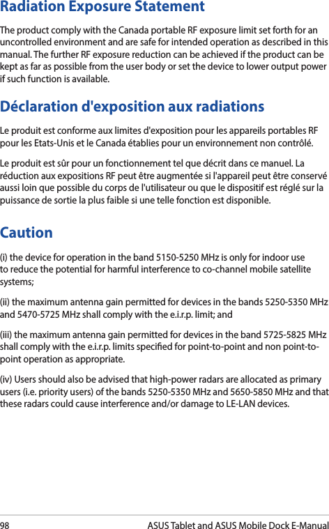 98ASUS Tablet and ASUS Mobile Dock E-ManualRadiation Exposure StatementThe product comply with the Canada portable RF exposure limit set forth for an uncontrolled environment and are safe for intended operation as described in this manual. The further RF exposure reduction can be achieved if the product can be kept as far as possible from the user body or set the device to lower output power if such function is available.Déclaration d&apos;exposition aux radiationsLe produit est conforme aux limites d&apos;exposition pour les appareils portables RF pour les Etats-Unis et le Canada établies pour un environnement non contrôlé.Le produit est sûr pour un fonctionnement tel que décrit dans ce manuel. La réduction aux expositions RF peut être augmentée si l&apos;appareil peut être conservé aussi loin que possible du corps de l&apos;utilisateur ou que le dispositif est réglé sur la puissance de sortie la plus faible si une telle fonction est disponible.Caution(i) the device for operation in the band 5150-5250 MHz is only for indoor use to reduce the potential for harmful interference to co-channel mobile satellite systems;(ii) the maximum antenna gain permitted for devices in the bands 5250-5350 MHz and 5470-5725 MHz shall comply with the e.i.r.p. limit; and(iii) the maximum antenna gain permitted for devices in the band 5725-5825 MHz shall comply with the e.i.r.p. limits specied for point-to-point and non point-to-point operation as appropriate.(iv) Users should also be advised that high-power radars are allocated as primary users (i.e. priority users) of the bands 5250-5350 MHz and 5650-5850 MHz and that these radars could cause interference and/or damage to LE-LAN devices.