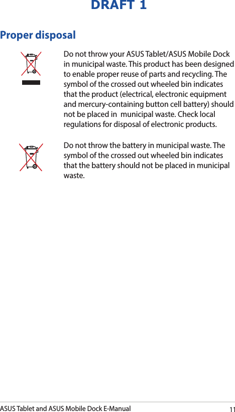 ASUS Tablet and ASUS Mobile Dock E-Manual11DRAFT 1Proper disposalDo not throw your ASUS Tablet/ASUS Mobile Dock in municipal waste. This product has been designed to enable proper reuse of parts and recycling. The symbol of the crossed out wheeled bin indicates that the product (electrical, electronic equipment and mercury-containing button cell battery) should not be placed in  municipal waste. Check local regulations for disposal of electronic products.Do not throw the battery in municipal waste. The symbol of the crossed out wheeled bin indicates that the battery should not be placed in municipal waste.