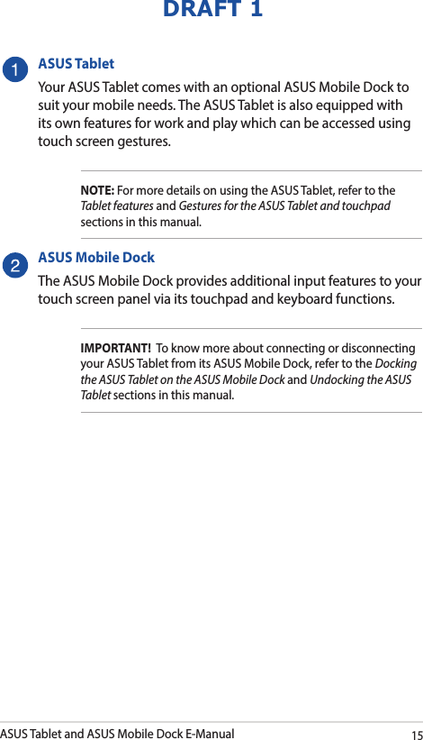 ASUS Tablet and ASUS Mobile Dock E-Manual15DRAFT 1ASUS TabletYour ASUS Tablet comes with an optional ASUS Mobile Dock to suit your mobile needs. The ASUS Tablet is also equipped with its own features for work and play which can be accessed using touch screen gestures. NOTE: For more details on using the ASUS Tablet, refer to the Tablet features and Gestures for the ASUS Tablet and touchpad sections in this manual.ASUS Mobile DockThe ASUS Mobile Dock provides additional input features to your touch screen panel via its touchpad and keyboard functions. IMPORTANT!  To know more about connecting or disconnecting your ASUS Tablet from its ASUS Mobile Dock, refer to the Docking the ASUS Tablet on the ASUS Mobile Dock and Undocking the ASUS Tablet sections in this manual.