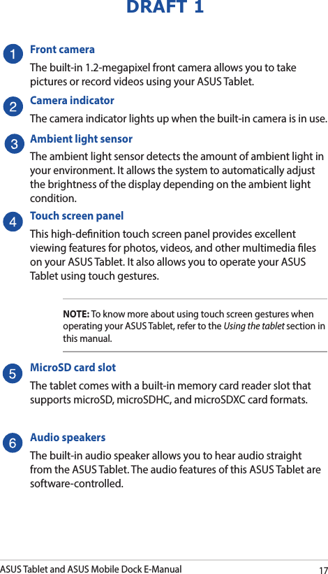 ASUS Tablet and ASUS Mobile Dock E-Manual17DRAFT 1Front cameraThe built-in 1.2-megapixel front camera allows you to take pictures or record videos using your ASUS Tablet.Camera indicatorThe camera indicator lights up when the built-in camera is in use.Ambient light sensorThe ambient light sensor detects the amount of ambient light in your environment. It allows the system to automatically adjust the brightness of the display depending on the ambient light condition. Touch screen panelThis high-denition touch screen panel provides excellent viewing features for photos, videos, and other multimedia les on your ASUS Tablet. It also allows you to operate your ASUS Tablet using touch gestures.NOTE: To know more about using touch screen gestures when operating your ASUS Tablet, refer to the Using the tablet section in this manual.MicroSD card slotThe tablet comes with a built-in memory card reader slot that supports microSD, microSDHC, and microSDXC card formats.Audio speakersThe built-in audio speaker allows you to hear audio straight from the ASUS Tablet. The audio features of this ASUS Tablet are software-controlled.