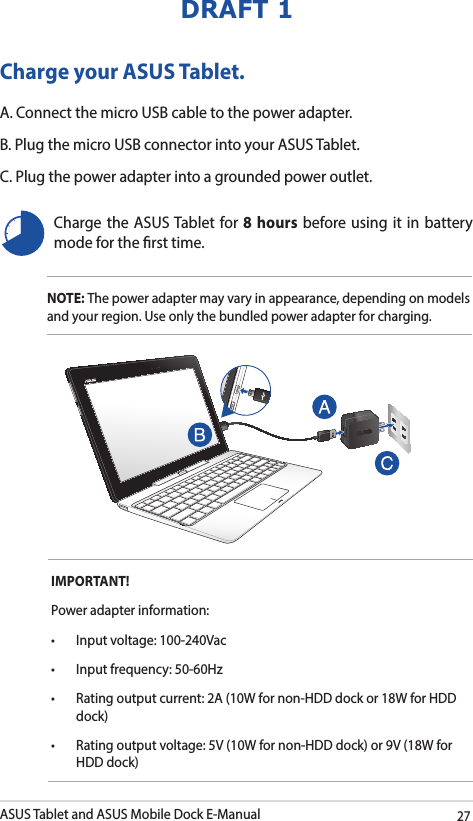 ASUS Tablet and ASUS Mobile Dock E-Manual27DRAFT 1Charge your ASUS Tablet.A. Connect the micro USB cable to the power adapter.B. Plug the micro USB connector into your ASUS Tablet.C. Plug the power adapter into a grounded power outlet.NOTE: The power adapter may vary in appearance, depending on models and your region. Use only the bundled power adapter for charging.Charge the ASUS Tablet for 8 hours before using it in battery mode for the rst time.IMPORTANT! Power adapter information:• Inputvoltage:100-240Vac• Inputfrequency:50-60Hz• Ratingoutputcurrent:2A(10Wfornon-HDDdockor18WforHDDdock)• Ratingoutputvoltage:5V(10Wfornon-HDDdock)or9V(18WforHDD dock)